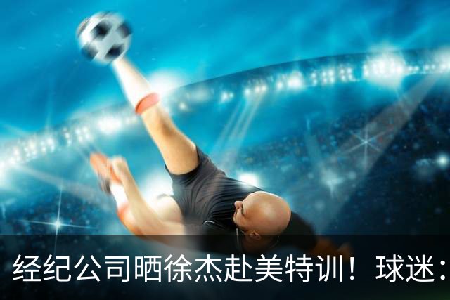 经纪公司晒徐杰赴美特训！球迷：育航啥时候给18、25安排这种活动？